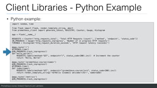 Prometheus course: Edward Viaene & Jorn Jambers
Client Libraries - Python Example
• Python example:
import random, time
from flask import Flask, render_template_string, abort
from prometheus_client import generate_latest, REGISTRY, Counter, Gauge, Histogram
app = Flask(__name__)
REQUESTS = Counter('http_requests_total', 'Total HTTP Requests (count)', ['method', 'endpoint', 'status_code'])
IN_PROGRESS = Gauge('http_requests_inprogress', 'Number of in progress HTTP requests')
TIMINGS = Histogram('http_request_duration_seconds', 'HTTP request latency (seconds)')
@app.route('/')
@TIMINGS.time()
@IN_PROGRESS.track_inprogress()
def hello_world():
REQUESTS.labels(method='GET', endpoint="/", status_code=200).inc() # Increment the counter
return 'Hello, World!'
@app.route('/prometheus-course/<name>')
@IN_PROGRESS.track_inprogress()
@TIMINGS.time()
def index(name):
REQUESTS.labels(method='GET', endpoint=“/prometheus-course/jorn", status_code=200).inc()
return render_template_string('<b>Hello {{name}} welcome!</b>!', name=name)
@app.route('/metrics')
@IN_PROGRESS.track_inprogress()
 
