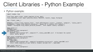 Prometheus course: Edward Viaene & Jorn Jambers
Client Libraries - Python Example
• Python example:
import random, time
from flask import Flask, render_template_string, abort
from prometheus_client import generate_latest, REGISTRY, Counter, Gauge, Histogram
app = Flask(__name__)
REQUESTS = Counter('http_requests_total', 'Total HTTP Requests (count)', ['method', 'endpoint', 'status_code'])
IN_PROGRESS = Gauge('http_requests_inprogress', 'Number of in progress HTTP requests')
TIMINGS = Histogram('http_request_duration_seconds', 'HTTP request latency (seconds)')
@app.route('/')
@TIMINGS.time()
@IN_PROGRESS.track_inprogress()
def hello_world():
REQUESTS.labels(method='GET', endpoint="/", status_code=200).inc() # Increment the counter
return 'Hello, World!'
@app.route('/prometheus-course/<name>')
@IN_PROGRESS.track_inprogress()
@TIMINGS.time()
def index(name):
REQUESTS.labels(method='GET', endpoint=“/prometheus-course/jorn", status_code=200).inc()
return render_template_string('<b>Hello {{name}} welcome!</b>!', name=name)
@app.route('/metrics')
@IN_PROGRESS.track_inprogress()
 