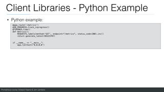 Prometheus course: Edward Viaene & Jorn Jambers
Client Libraries - Python Example
• Python example:
@app.route('/metrics')
@IN_PROGRESS.track_inprogress()
@TIMINGS.time()
def metrics():
REQUESTS.labels(method='GET', endpoint="/metrics", status_code=200).inc()
return generate_latest(REGISTRY)
if __name__ == "__main__":
app.run(host='0.0.0.0')
 