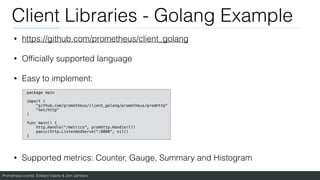 Prometheus course: Edward Viaene & Jorn Jambers
Client Libraries - Golang Example
• https://github.com/prometheus/client_golang
• Of
fi
cially supported language
• Easy to implement:
• Supported metrics: Counter, Gauge, Summary and Histogram
package main
import (
"github.com/prometheus/client_golang/prometheus/promhttp"
"net/http"
)
func main() {
http.Handle("/metrics", promhttp.Handler())
panic(http.ListenAndServe(":8080", nil))
}
 