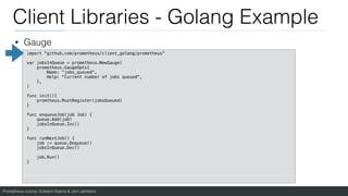 Prometheus course: Edward Viaene & Jorn Jambers
Client Libraries - Golang Example
• Gauge
import "github.com/prometheus/client_golang/prometheus"
var jobsInQueue = prometheus.NewGauge(
prometheus.GaugeOpts{
Name: "jobs_queued",
Help: "Current number of jobs queued",
},
)
func init(){
promtheus.MustRegister(jobsQueued)
}
func enqueueJob(job Job) {
queue.Add(job)
jobsInQueue.Inc()
}
func runNextJob() {
job := queue.Dequeue()
jobsInQueue.Dec()
job.Run()
}
 