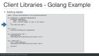 Prometheus course: Edward Viaene & Jorn Jambers
Client Libraries - Golang Example
• Adding labels
import "github.com/prometheus/client_golang/prometheus"
var jobsQueued = prometheus.NewGaugeVec(
prometheus.GaugeOpts{
Name: "jobs_queued",
Help: "Current number of jobs in the queue",
},
[]string{"job_type"},
)
func init(){
promtheus.MustRegister(jobsQueued)
}
func enqueueJob(job Job) {
queue.Add(job)
jobsInQueue.WithLabelValues(job.Type()).Inc()
}
func runNextJob() {
job := queue.Dequeue()
jobsInQueue.WithLabelValues(job.Type()).Dec()
job.Run()
}
 