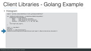 Prometheus course: Edward Viaene & Jorn Jambers
Client Libraries - Golang Example
• Histogram
import "github.com/prometheus/client_golang/prometheus"
var jobsDurationHistogram = prometheus.NewHistogramVec(
prometheus.HistogramOpts{
Name: "jobs_duration_seconds",
Help: "Jobs duration distribution",
Buckets: []float64{1, 2, 5, 10, 20, 60},
},
[]string{"job_type"},
)
start := time.Now()
job.Run()
duration := time.Since(start)
jobsDurationHistogram.WithLabelValues(job.Type()).Observe(duration.Seconds())
 