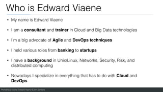Prometheus course: Edward Viaene & Jorn Jambers
Who is Edward Viaene
• My name is Edward Viaene
• I am a consultant and trainer in Cloud and Big Data technologies
• I’m a big advocate of Agile and DevOps techniques
• I held various roles from banking to startups
• I have a background in Unix/Linux, Networks, Security, Risk, and
distributed computing
• Nowadays I specialize in everything that has to do with Cloud and
DevOps
 