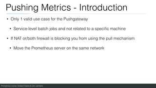 Prometheus course: Edward Viaene & Jorn Jambers
Pushing Metrics - Introduction
• Only 1 valid use case for the Pushgateway
• Service-level batch jobs and not related to a speci
fi
c machine
• If NAT or/both
fi
rewall is blocking you from using the pull mechanism
• Move the Prometheus server on the same network
 
