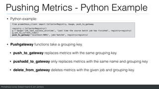 Prometheus course: Edward Viaene & Jorn Jambers
Pushing Metrics - Python Example
• Python example:
• Pushgateway functions take a grouping key.
• push_to_gateway replaces metrics with the same grouping key
• pushadd_to_gateway only replaces metrics with the same name and grouping key
• delete_from_gateway deletes metrics with the given job and grouping key.
from prometheus_client import CollectorRegistry, Gauge, push_to_gateway
registry = CollectorRegistry()
g = Gauge('job_last_success_unixtime', ‘Last time the course batch job has finished', registry=registry)
g.set_to_current_time()
push_to_gateway('localhost:9091', job='batchA', registry=registry)
 