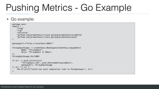 Prometheus course: Edward Viaene & Jorn Jambers
Pushing Metrics - Go Example
• Go example:
package main
import (
"flag"
"log"
"net/http"
"github.com/prometheus/client_golang/prometheus/promhttp"
"github.com/prometheus/client_golang/prometheus/push"
)
gatewayUrl:="http://localhost:9091/"
throughputGuage := prometheus.NewGauge(prometheus.GaugeOpts{
Name: “throughput”,
Help: "Throughput in Mbps",
})
throughputGuage.Set(800)
if err := push.Collectors(
"throughput_job", push.HostnameGroupingKey(),
gatewayUrl, throughputGuage
); err != nil {
fmt.Println("Could not push completion time to Pushgateway:", err)
}
 