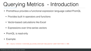 Prometheus course: Edward Viaene & Jorn Jambers
Querying Metrics - Introduction
• Prometheus provides a functional expression language called PromQL
• Provides built in operators and functions
• Vector-based calculations like Excel
• Expressions over time-series vectors
• PromQL is read-only
• Example:
100 - (avg by (instance) (irate(node_cpu_seconds_total{job='node_exporter',mode="idle"}[5m])) * 100)
 