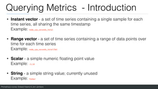 Prometheus course: Edward Viaene & Jorn Jambers
Querying Metrics - Introduction
• Instant vector - a set of time series containing a single sample for each
time series, all sharing the same timestamp
Example: node_cpu_seconds_total
• Range vector - a set of time series containing a range of data points over
time for each time series
Example: node_cpu_seconds_total[5m]
• Scalar - a simple numeric
fl
oating point value
Example: -3.14
• String - a simple string value; currently unused
Example: foobar
 