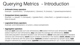 Prometheus course: Edward Viaene & Jorn Jambers
Querying Metrics - Introduction
• Arithmetic binary operators
Example: - (subtraction), * (multiplication), / (division), % (modulo), ^ (power/exponentiation)
• Comparison binary operators
Example: == (equal), != (not-equal), > (greater-than), < (less-than) ,>= (greater-or-equal), <=
(less-or-equal)
• Logical/set binary operators
Example: and (intersection), or (union), unless (complement)
• Aggregation operators
Example:sum (calculate sum over dimensions), min (select minimum over dimensions) ,max
(select maximum over dimensions), avg (calculate the average over dimensions), stddev
(calculate population standard deviation over dimensions), stdvar (calculate population standard
variance over dimensions), count (count number of elements in the vector), count_values (count
number of elements with the same value), bottomk (smallest k elements by sample value), topk
(largest k elements by sample value), quantile (calculate φ-quantile (0 ≤ φ ≤ 1) over dimensions)
 