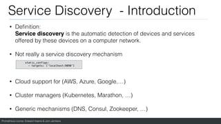 Prometheus course: Edward Viaene & Jorn Jambers
Service Discovery - Introduction
• De
fi
nition:
Service discovery is the automatic detection of devices and services
offered by these devices on a computer network.
• Not really a service discovery mechanism
• Cloud support for (AWS, Azure, Google,…)
• Cluster managers (Kubernetes, Marathon, …)
• Generic mechanisms (DNS, Consul, Zookeeper, …)
static_configs:
- targets: ['localhost:9090']
 