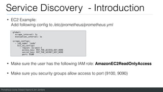 Prometheus course: Edward Viaene & Jorn Jambers
Service Discovery - Introduction
• EC2 Example:
Add following con
fi
g to /etc/prometheus/prometheus.yml
• Make sure the user has the following IAM role: AmazonEC2ReadOnlyAcces
s

• Make sure you security groups allow access to port (9100, 9090)
global:
scrape_interval: 1s
evaluation_interval: 1s
scrape_configs:
- job_name: 'node'
ec2_sd_configs:
- region: eu-west-1
access_key: PUT_THE_ACCESS_KEY_HERE
secret_key: PUT_THE_SECRET_KEY_HERE
port: 9100
 