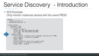 Prometheus course: Edward Viaene & Jorn Jambers
Service Discovery - Introduction
• EC2 Example:
Only monitor instances started with the name PROD
global:
scrape_interval: 1s
evaluation_interval: 1s
scrape_configs:
- job_name: 'node'
ec2_sd_configs:
- region: eu-west-1
access_key: PUT_THE_ACCESS_KEY_HERE
secret_key: PUT_THE_SECRET_KEY_HERE
port: 9100
relabel_configs:
# Only monitor instances with a tag Name starting with “PROD"
- source_labels: [__meta_ec2_tag_Name]
regex: PROD.*
action: keep
# Use the instance ID as the instance label
- source_labels: [__meta_ec2_instance_id]
target_label: instance
 
