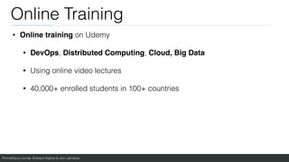 Prometheus course: Edward Viaene & Jorn Jambers
Online Training
• Online training on Udemy
• DevOps, Distributed Computing, Cloud, Big Data
• Using online video lectures
• 40,000+ enrolled students in 100+ countries
 