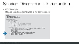 Prometheus course: Edward Viaene & Jorn Jambers
Service Discovery - Introduction
• EC2 Example:
Relabel ip adress to instance id for convenience
global:
scrape_interval: 1s
evaluation_interval: 1s
scrape_configs:
- job_name: 'node'
ec2_sd_configs:
- region: eu-west-1
access_key: PUT_THE_ACCESS_KEY_HERE
secret_key: PUT_THE_SECRET_KEY_HERE
port: 9100
relabel_configs:
# Only monitor instances with a tag Name starting with “PROD"
- source_labels: [__meta_ec2_tag_Name]
regex: PROD.*
action: keep
# Use the instance ID as the instance label
- source_labels: [__meta_ec2_instance_id]
target_label: instance
 