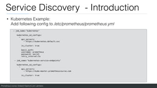 Prometheus course: Edward Viaene & Jorn Jambers
Service Discovery - Introduction
• Kubernetes Example:
Add following con
fi
g to /etc/prometheus/prometheus.yml
- job_name:'kubernetes'
kubernetes_sd_configs:
-
api_servers:
- https://kubernetes.default.svc
in_cluster: true
basic_auth:
username: prometheus
password: secret
retry_interval:5s
- job_name:’kubernetes-service-endpoints'
kubernetes_sd_configs:
-
api_servers:
- https://kube-master.prometheuscourse.com
in_cluster: true
 