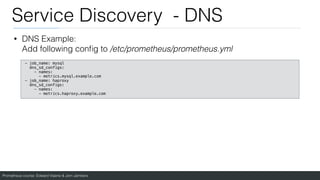 Prometheus course: Edward Viaene & Jorn Jambers
Service Discovery - DNS
• DNS Example:
Add following con
fi
g to /etc/prometheus/prometheus.yml
- job_name: mysql
dns_sd_configs:
- names:
- metrics.mysql.example.com
- job_name: haproxy
dns_sd_configs:
- names:
- metrics.haproxy.example.com
 