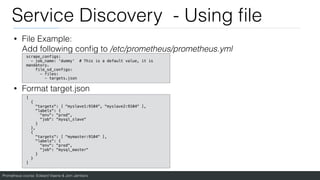 Prometheus course: Edward Viaene & Jorn Jambers
Service Discovery - Using
fi
le
• File Example:
Add following con
fi
g to /etc/prometheus/prometheus.yml
• Format target.json
scrape_configs:
- job_name: 'dummy' # This is a default value, it is
mandatory.
file_sd_configs:
- files:
- targets.json
[
{
"targets": [ "myslave1:9104", "myslave2:9104" ],
"labels": {
"env": "prod",
"job": "mysql_slave"
}
},
{
"targets": [ "mymaster:9104" ],
"labels": {
"env": "prod",
"job": "mysql_master"
}
}
]
 