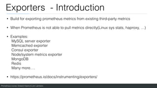 Prometheus course: Edward Viaene & Jorn Jambers
Exporters - Introduction
• Build for exporting prometheus metrics from existing third-party metrics
• When Prometheus is not able to pull metrics directly(Linux sys stats, haproxy, …)
• Examples:
MySQL server exporter
Memcached exporter
Consul exporter
Node/system metrics exporter
MongoDB
Redis
Many more….
• https://prometheus.io/docs/instrumenting/exporters/
 