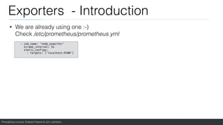 Prometheus course: Edward Viaene & Jorn Jambers
Exporters - Introduction
• We are already using one :-)
Check /etc/prometheus/prometheus.yml
- job_name: 'node_exporter'
scrape_interval: 5s
static_configs:
- targets: ['localhost:9100']
 