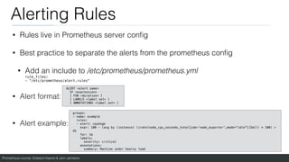 Prometheus course: Edward Viaene & Jorn Jambers
Alerting Rules
• Rules live in Prometheus server con
fi
g
• Best practice to separate the alerts from the prometheus con
fi
g
• Add an include to /etc/prometheus/prometheus.yml
rule_files:
- "/etc/prometheus/alert.rules"
• Alert format:
• Alert example:
groups:
- name: example
rules:
- alert: cpuUsge
expr: 100 - (avg by (instance) (irate(node_cpu_seconds_total{job='node_exporter',mode="idle"}[5m])) * 100) >
95
for: 1m
labels:
severity: critical
annotations:
summary: Machine under healvy load
ALERT <alert name>
IF <expression>
[ FOR <duration> ]
[ LABELS <label set> ]
[ ANNOTATIONS <label set> ]
 