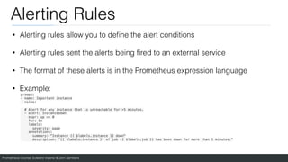 Prometheus course: Edward Viaene & Jorn Jambers
Alerting Rules
• Alerting rules allow you to de
fi
ne the alert conditions
• Alerting rules sent the alerts being
fi
red to an external service
• The format of these alerts is in the Prometheus expression language
• Example:
groups:
- name: Important instance
rules:
# Alert for any instance that is unreachable for >5 minutes.
- alert: InstanceDown
expr: up == 0
for: 5m
labels:
severity: page
annotations:
summary: "Instance {{ $labels.instance }} down"
description: "{{ $labels.instance }} of job {{ $labels.job }} has been down for more than 5 minutes."
 
