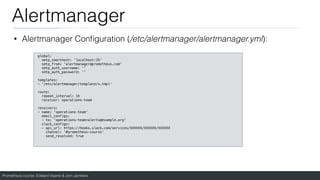 Prometheus course: Edward Viaene & Jorn Jambers
Alertmanager
• Alertmanager Con
fi
guration (/etc/alertmanager/alertmanager.yml):
global:
smtp_smarthost: 'localhost:25'
smtp_from: 'alertmanager@prometheus.com'
smtp_auth_username: ''
smtp_auth_password: ''
templates:
- '/etc/alertmanager/template/*.tmpl'
route:
repeat_interval: 1h
receiver: operations-team
receivers:
- name: 'operations-team'
email_configs:
- to: 'operations-team+alerts@example.org'
slack_configs:
- api_url: https://hooks.slack.com/services/XXXXXX/XXXXXX/XXXXXX
channel: '#prometheus-course'
send_resolved: true
 