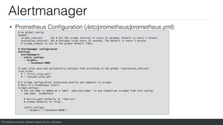 Prometheus course: Edward Viaene & Jorn Jambers
Alertmanager
• Prometheus Con
fi
guration (/etc/prometheus/prometheus.yml):
# my global config
global:
scrape_interval: 15s # Set the scrape interval to every 15 seconds. Default is every 1 minute.
evaluation_interval: 15s # Evaluate rules every 15 seconds. The default is every 1 minute.
# scrape_timeout is set to the global default (10s).
# Alertmanager configuration
alerting:
alertmanagers:
- static_configs:
- targets:
- localhost:9093
# Load rules once and periodically evaluate them according to the global 'evaluation_interval'.
rule_files:
# - "first_rules.yml"
# - "second_rules.yml"
# A scrape configuration containing exactly one endpoint to scrape:
# Here it's Prometheus itself.
scrape_configs:
# The job name is added as a label `job=<job_name>` to any timeseries scraped from this config.
- job_name: 'prometheus'
# metrics_path defaults to '/metrics'
# scheme defaults to 'http'.
static_configs:
- targets: ['localhost:9090']
 