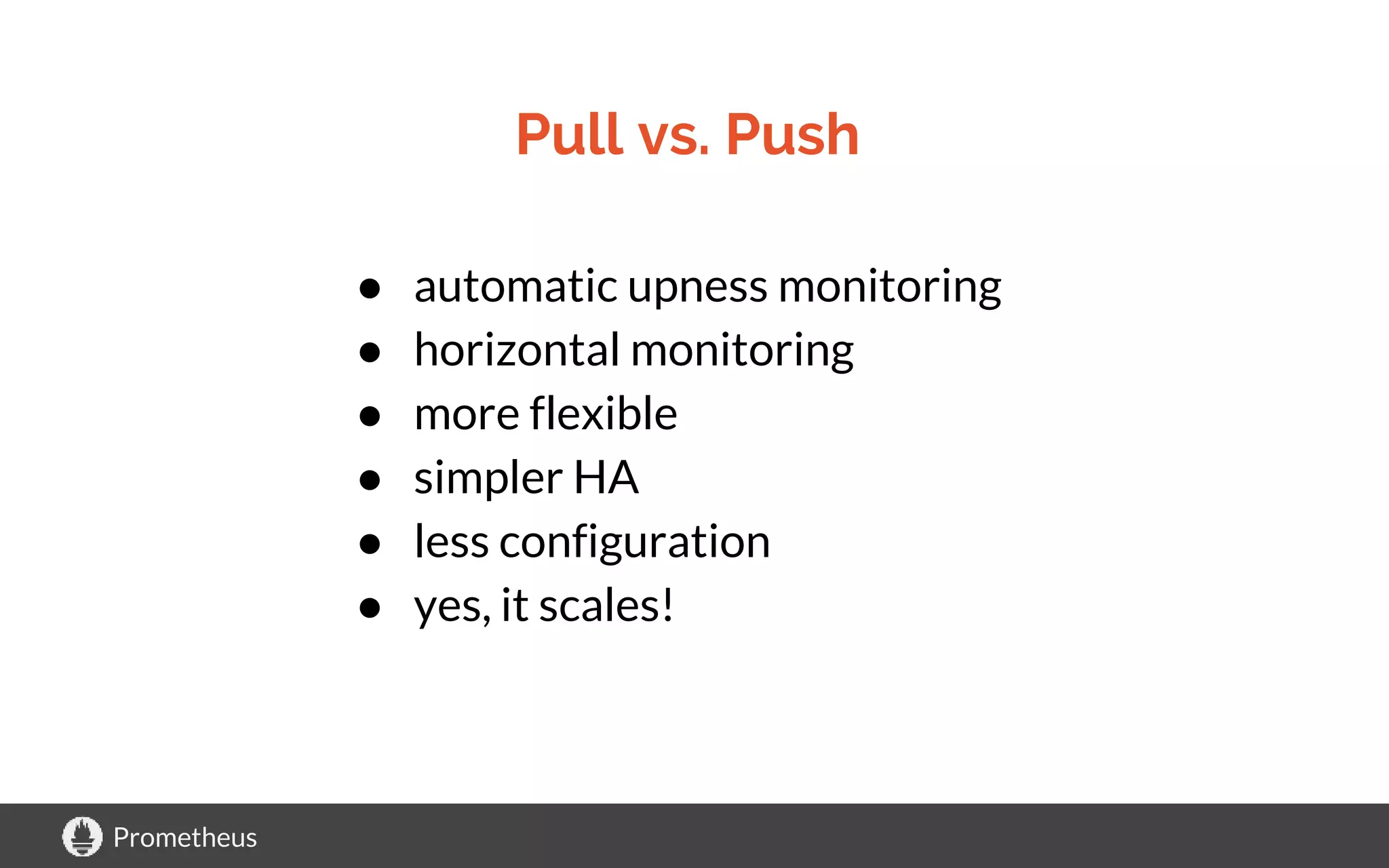 Prometheus
Pull vs. Push
● automatic upness monitoring
● horizontal monitoring
● more flexible
● simpler HA
● less configuration
● yes, it scales!
 