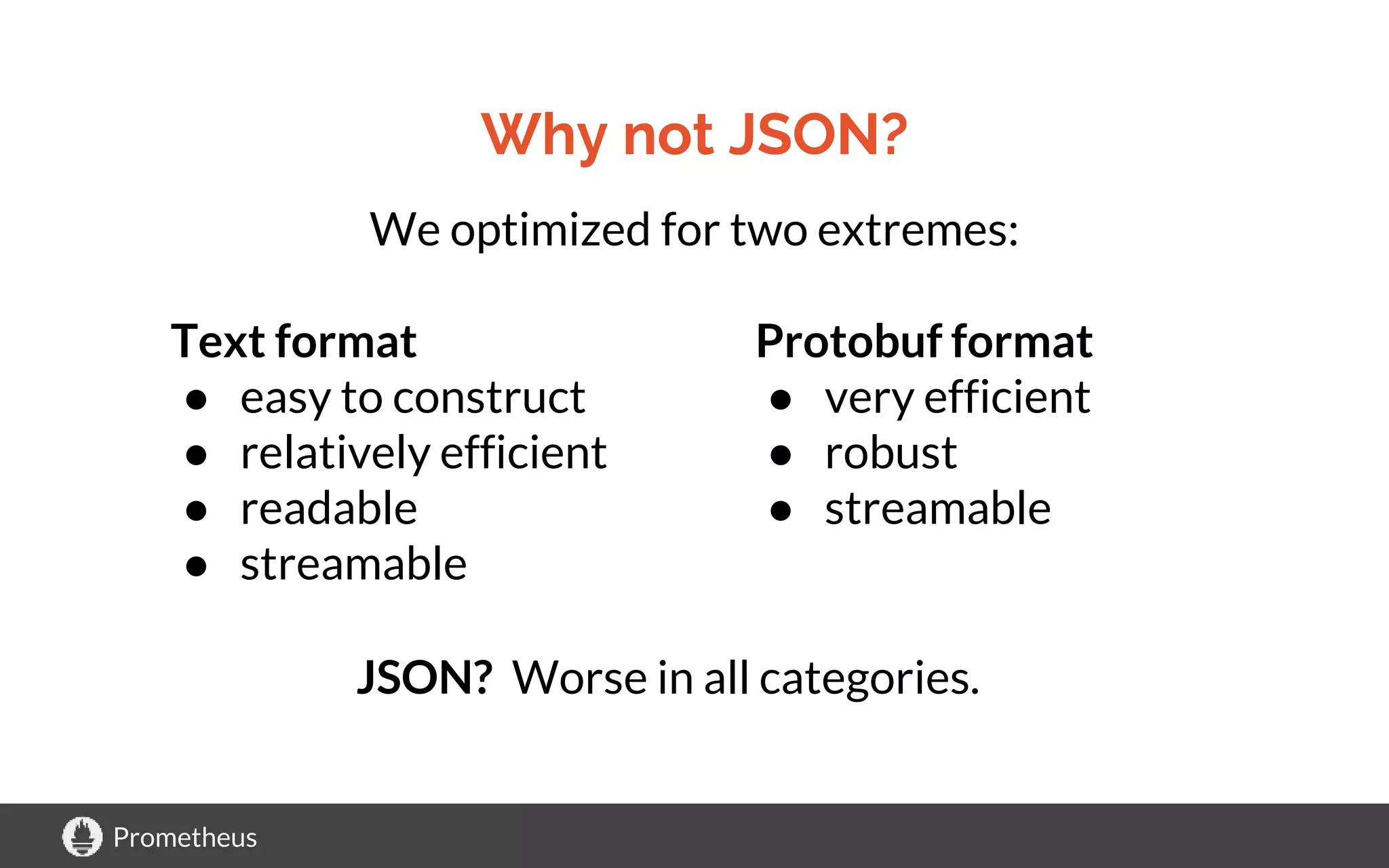 Prometheus
Why not JSON?
We optimized for two extremes:
Text format
● easy to construct
● relatively efficient
● readable
● streamable
Protobuf format
● very efficient
● robust
● streamable
JSON? Worse in all categories.
 
