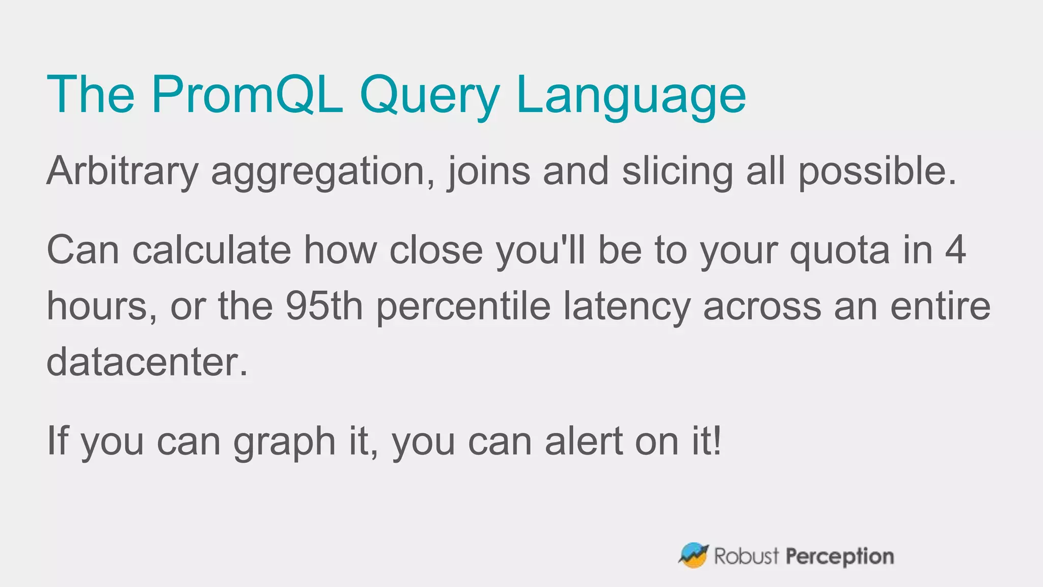 The PromQL Query Language
Arbitrary aggregation, joins and slicing all possible.
Can calculate how close you'll be to your quota in 4
hours, or the 95th percentile latency across an entire
datacenter.
If you can graph it, you can alert on it!
 