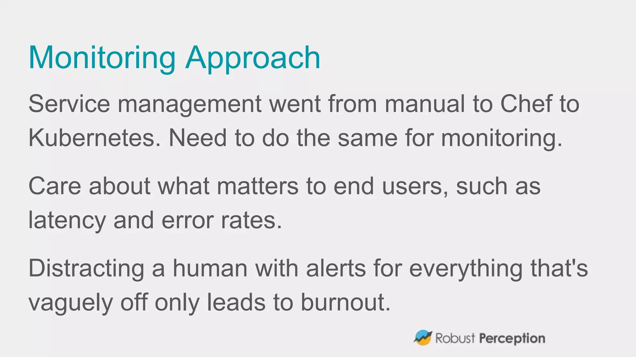 Monitoring Approach
Service management went from manual to Chef to
Kubernetes. Need to do the same for monitoring.
Care about what matters to end users, such as
latency and error rates.
Distracting a human with alerts for everything that's
vaguely off only leads to burnout.
 