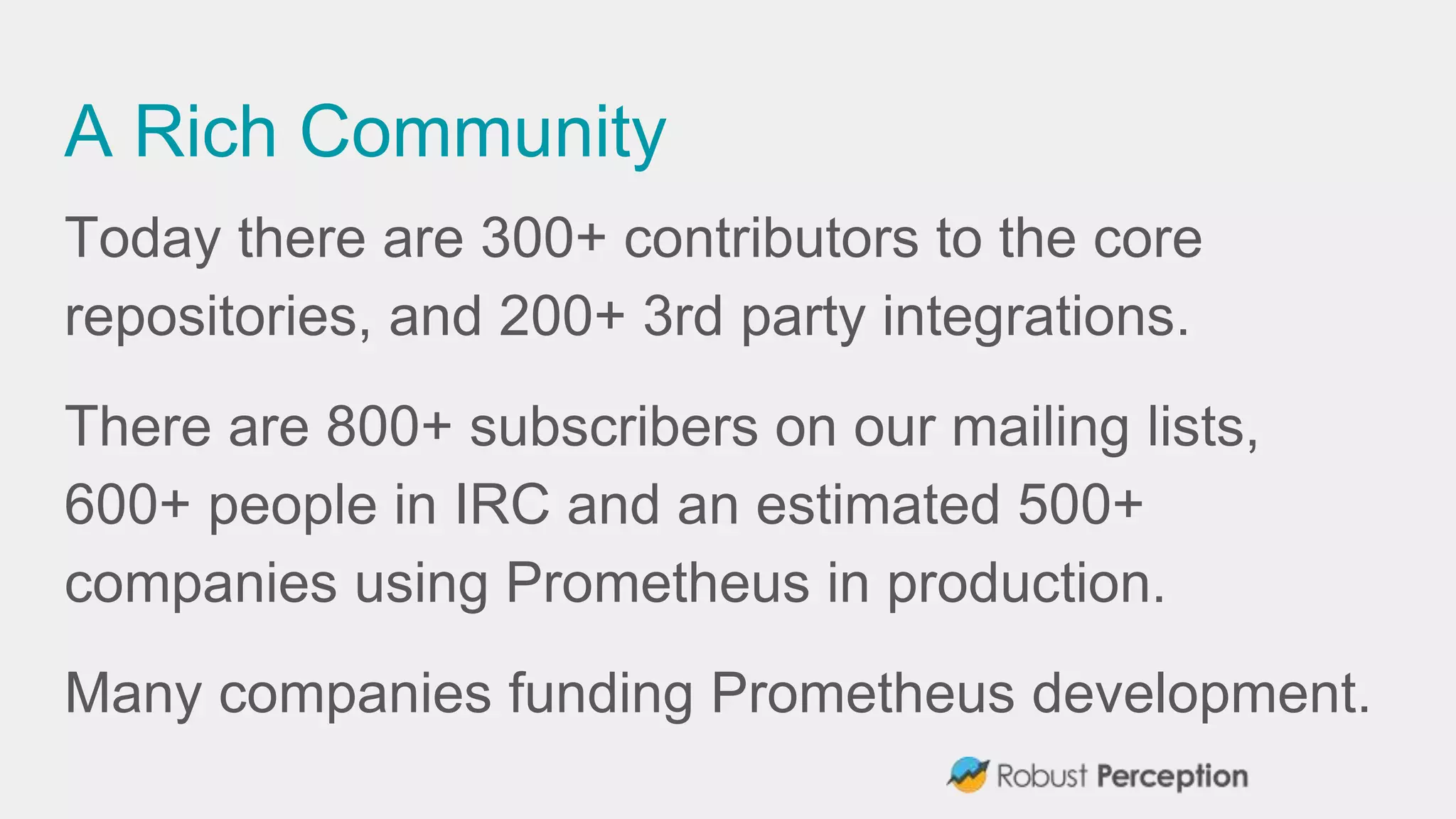 A Rich Community
Today there are 300+ contributors to the core
repositories, and 200+ 3rd party integrations.
There are 800+ subscribers on our mailing lists,
600+ people in IRC and an estimated 500+
companies using Prometheus in production.
Many companies funding Prometheus development.
 