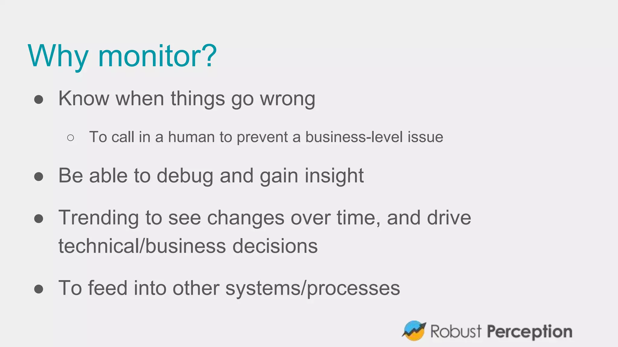 Why monitor?
● Know when things go wrong
○ To call in a human to prevent a business-level issue
● Be able to debug and gain insight
● Trending to see changes over time, and drive
technical/business decisions
● To feed into other systems/processes
 