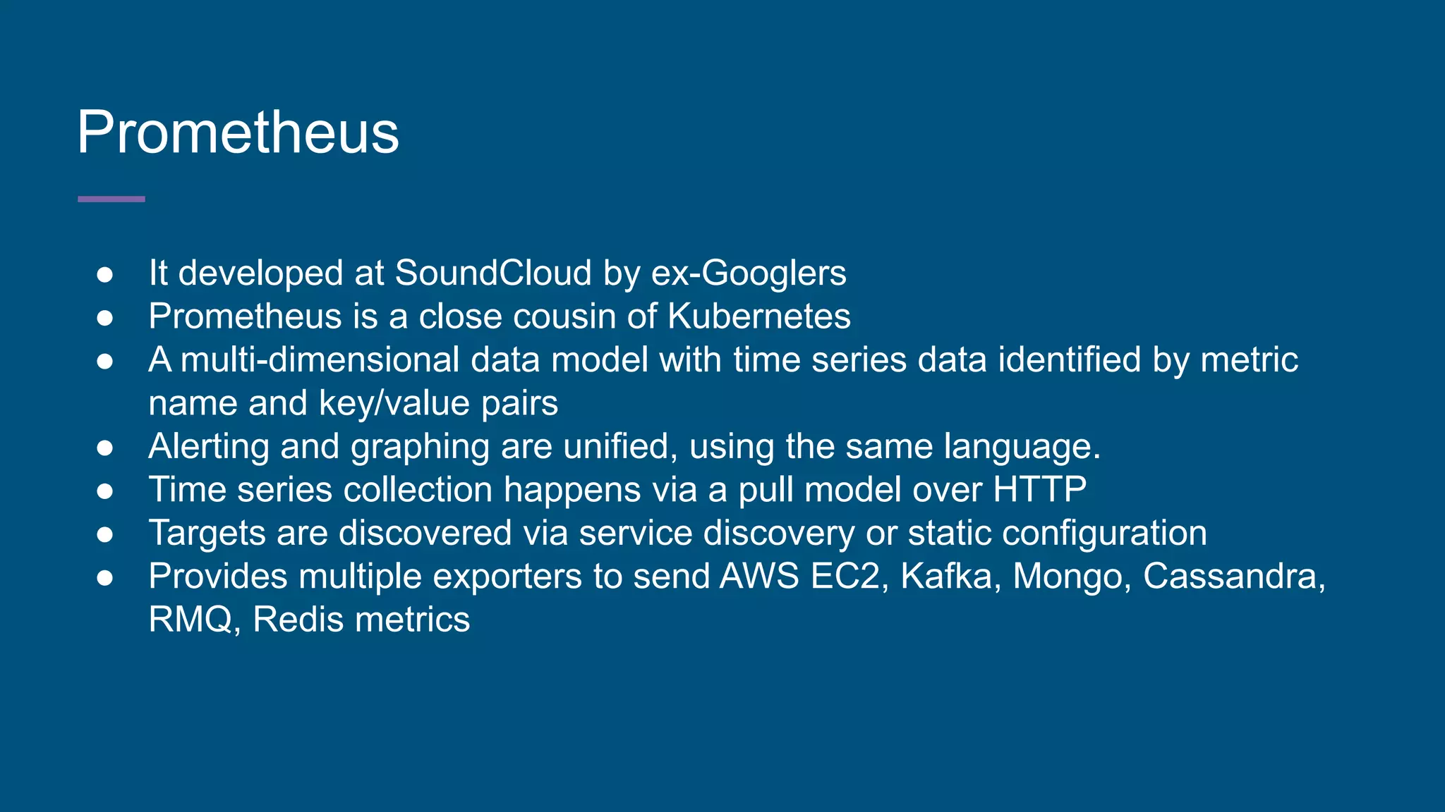 Prometheus
● It developed at SoundCloud by ex-Googlers
● Prometheus is a close cousin of Kubernetes
● A multi-dimensional data model with time series data identified by metric
name and key/value pairs
● Alerting and graphing are unified, using the same language.
● Time series collection happens via a pull model over HTTP
● Targets are discovered via service discovery or static configuration
● Provides multiple exporters to send AWS EC2, Kafka, Mongo, Cassandra,
RMQ, Redis metrics
 