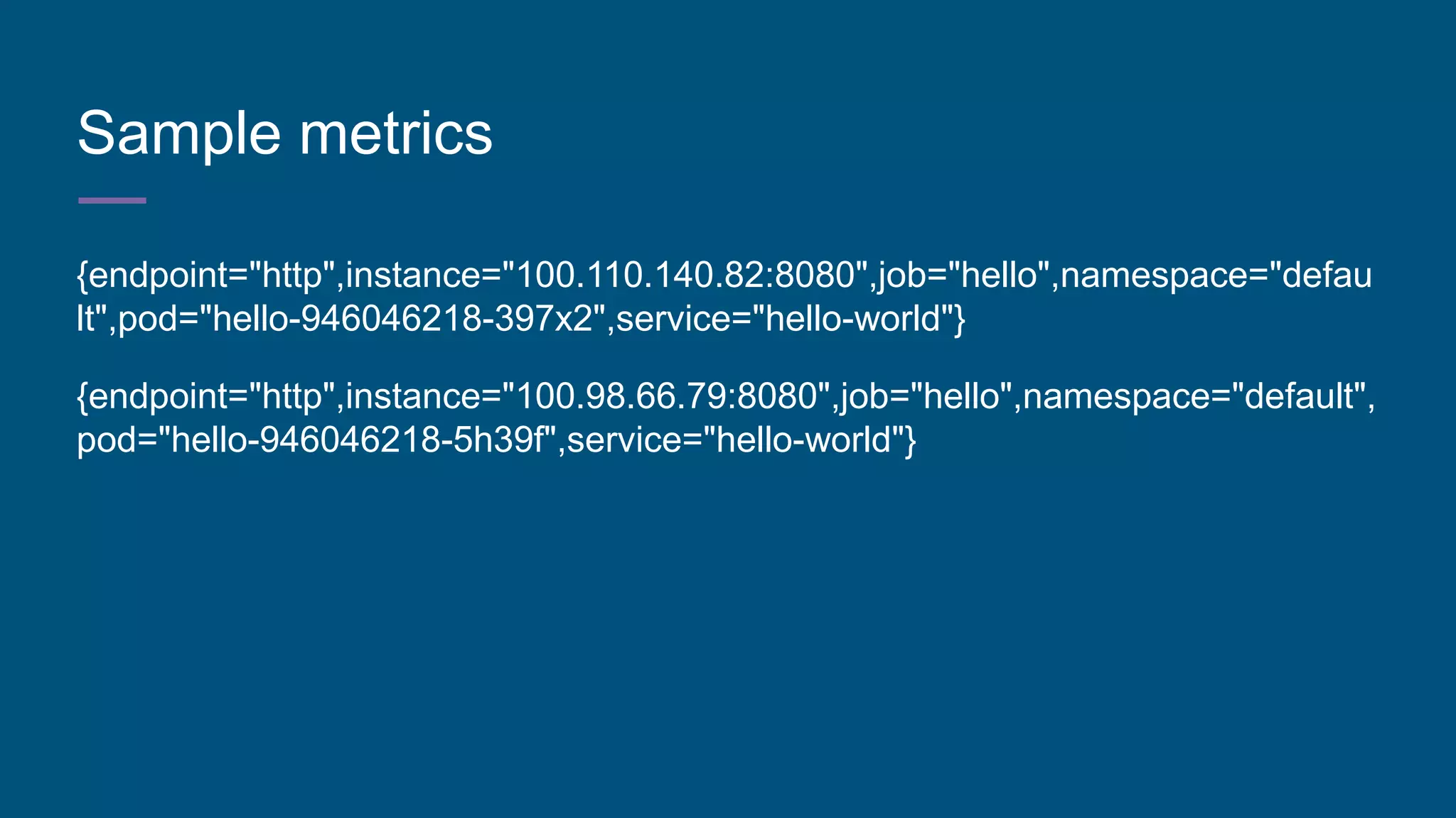 Sample metrics
{endpoint="http",instance="100.110.140.82:8080",job="hello",namespace="defau
lt",pod="hello-946046218-397x2",service="hello-world"}
{endpoint="http",instance="100.98.66.79:8080",job="hello",namespace="default",
pod="hello-946046218-5h39f",service="hello-world"}
 