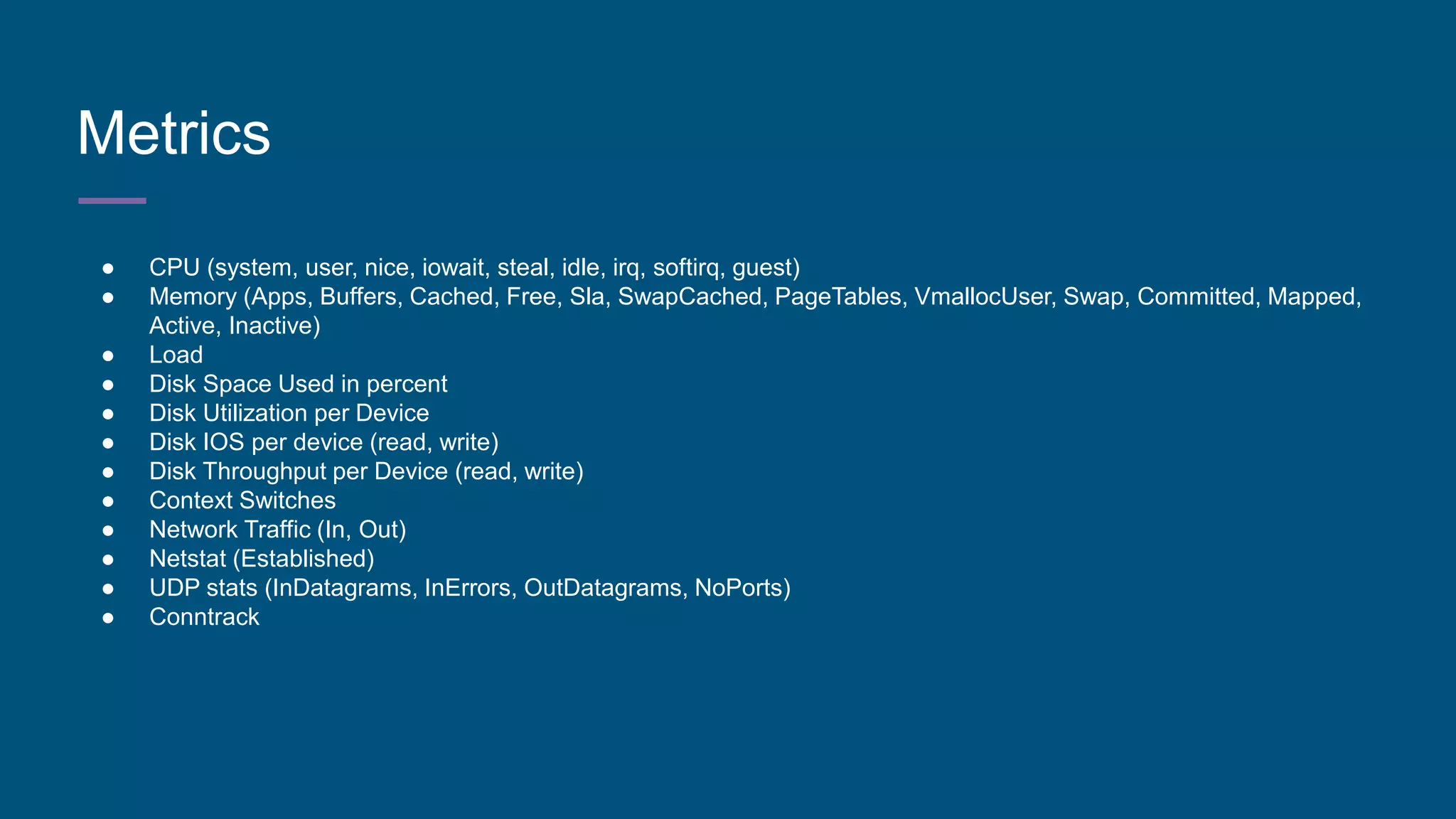 Metrics
● CPU (system, user, nice, iowait, steal, idle, irq, softirq, guest)
● Memory (Apps, Buffers, Cached, Free, Sla, SwapCached, PageTables, VmallocUser, Swap, Committed, Mapped,
Active, Inactive)
● Load
● Disk Space Used in percent
● Disk Utilization per Device
● Disk IOS per device (read, write)
● Disk Throughput per Device (read, write)
● Context Switches
● Network Traffic (In, Out)
● Netstat (Established)
● UDP stats (InDatagrams, InErrors, OutDatagrams, NoPorts)
● Conntrack
 