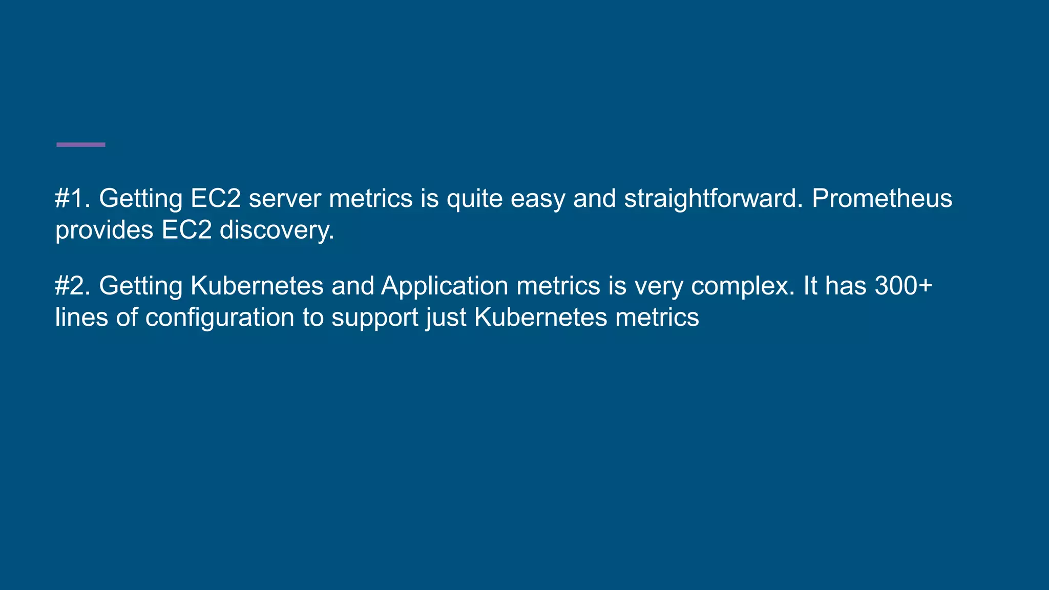 #1. Getting EC2 server metrics is quite easy and straightforward. Prometheus
provides EC2 discovery.
#2. Getting Kubernetes and Application metrics is very complex. It has 300+
lines of configuration to support just Kubernetes metrics
 