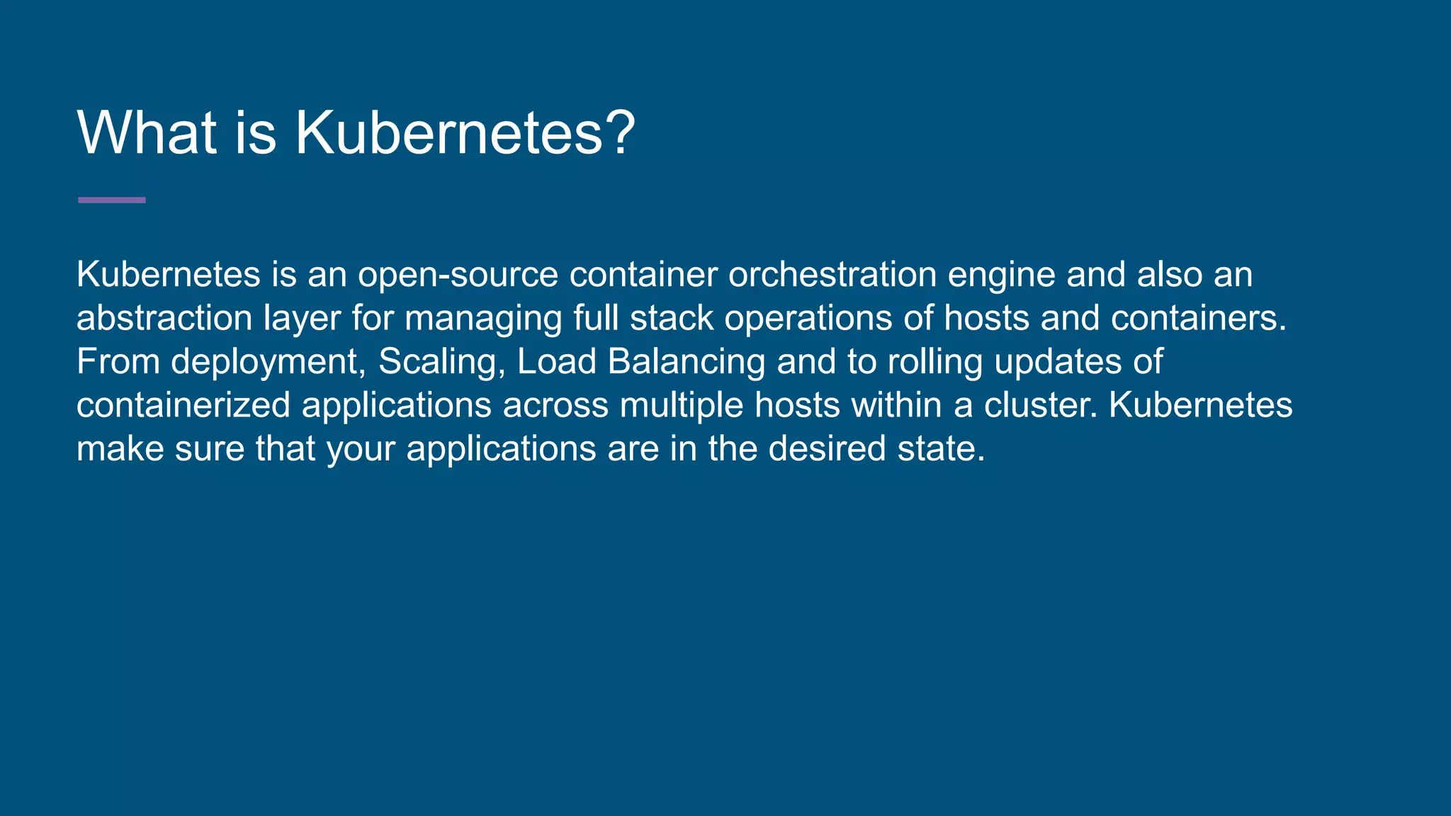 What is Kubernetes?
Kubernetes is an open-source container orchestration engine and also an
abstraction layer for managing full stack operations of hosts and containers.
From deployment, Scaling, Load Balancing and to rolling updates of
containerized applications across multiple hosts within a cluster. Kubernetes
make sure that your applications are in the desired state.
 