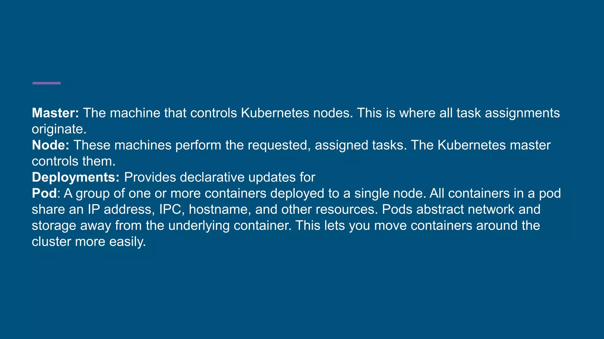 Master: The machine that controls Kubernetes nodes. This is where all task assignments
originate.
Node: These machines perform the requested, assigned tasks. The Kubernetes master
controls them.
Deployments: Provides declarative updates for
Pod: A group of one or more containers deployed to a single node. All containers in a pod
share an IP address, IPC, hostname, and other resources. Pods abstract network and
storage away from the underlying container. This lets you move containers around the
cluster more easily.
 