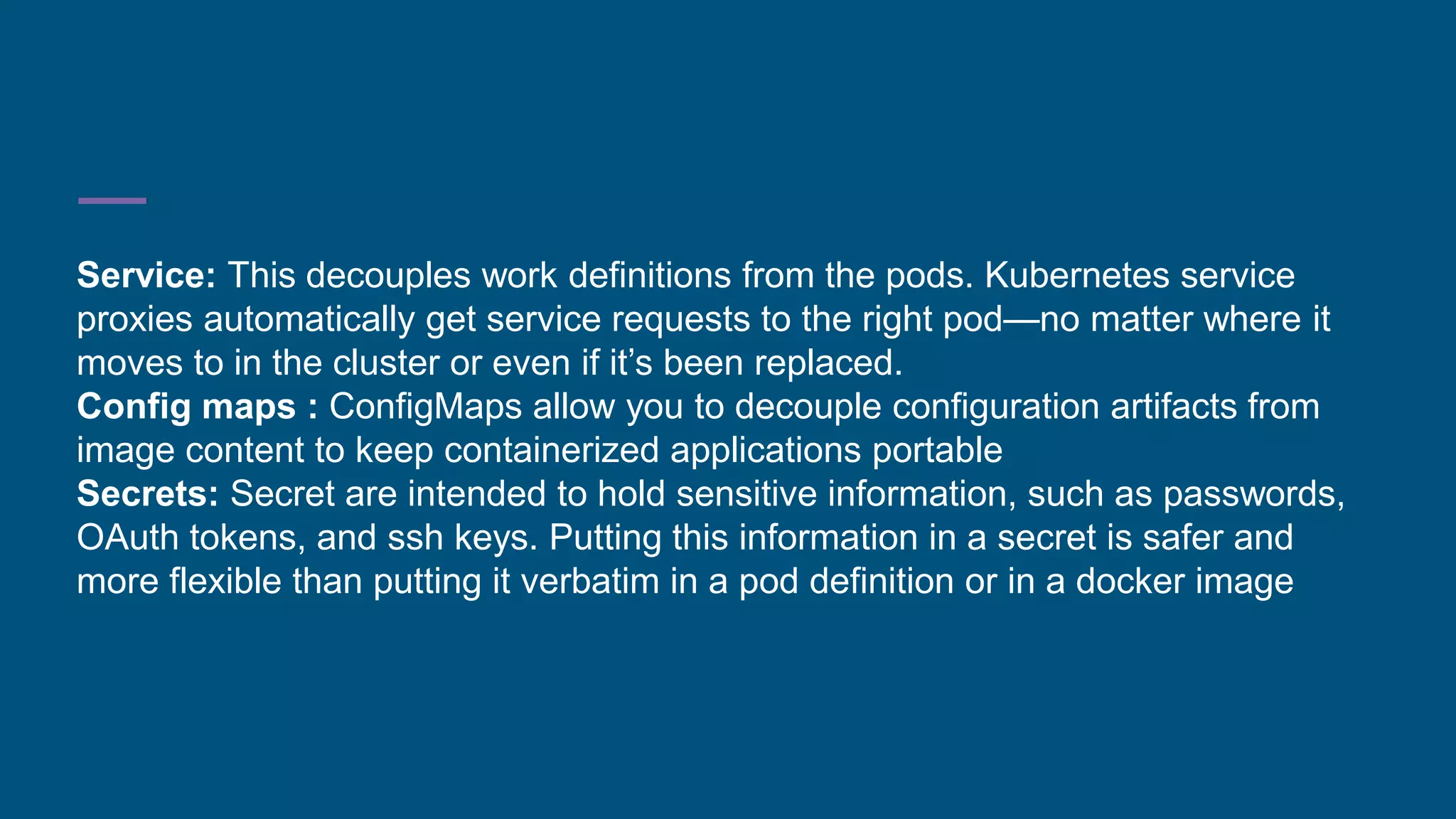Service: This decouples work definitions from the pods. Kubernetes service
proxies automatically get service requests to the right pod—no matter where it
moves to in the cluster or even if it’s been replaced.
Config maps : ConfigMaps allow you to decouple configuration artifacts from
image content to keep containerized applications portable
Secrets: Secret are intended to hold sensitive information, such as passwords,
OAuth tokens, and ssh keys. Putting this information in a secret is safer and
more flexible than putting it verbatim in a pod definition or in a docker image
 