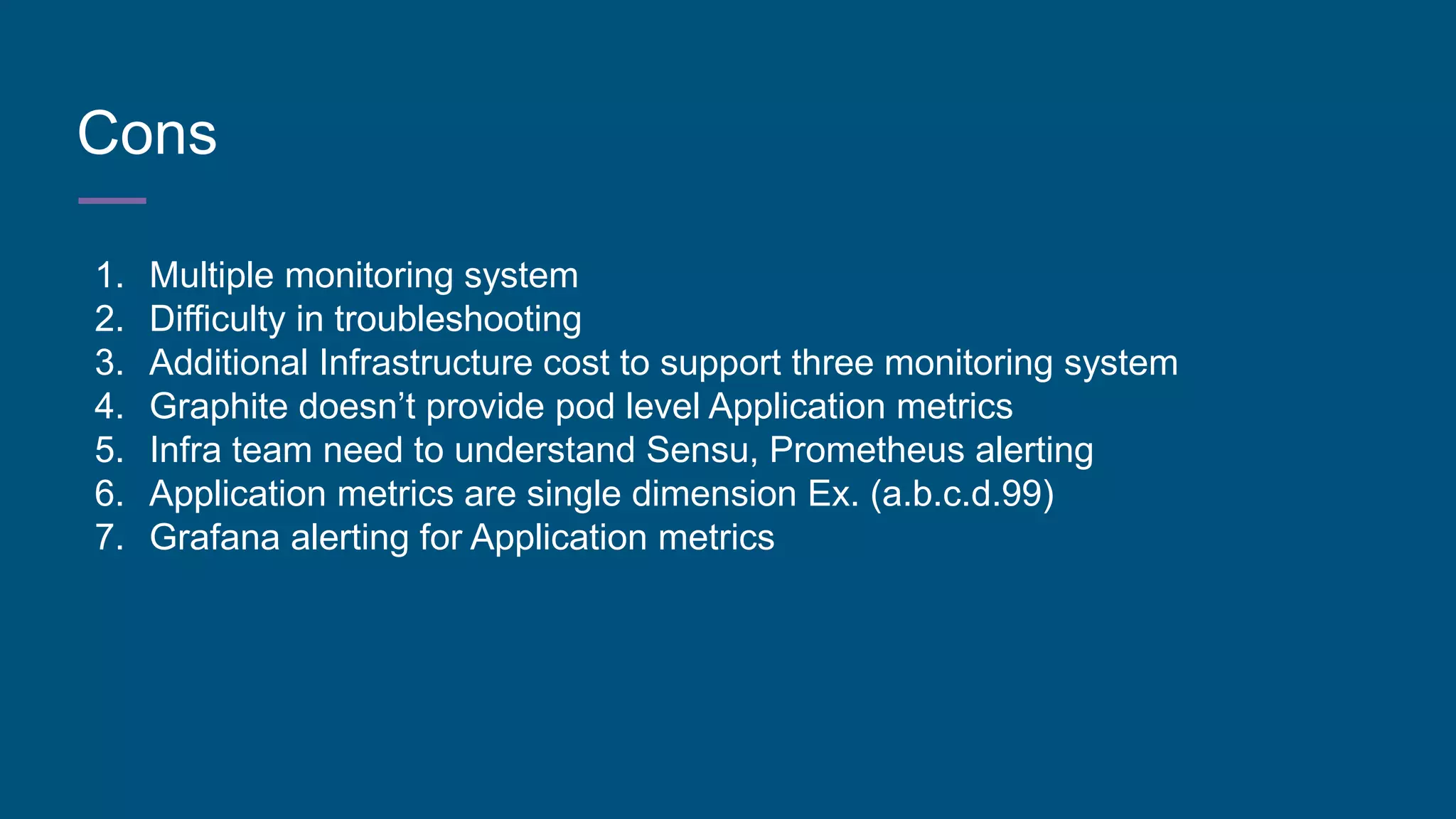 Cons
1. Multiple monitoring system
2. Difficulty in troubleshooting
3. Additional Infrastructure cost to support three monitoring system
4. Graphite doesn’t provide pod level Application metrics
5. Infra team need to understand Sensu, Prometheus alerting
6. Application metrics are single dimension Ex. (a.b.c.d.99)
7. Grafana alerting for Application metrics
 