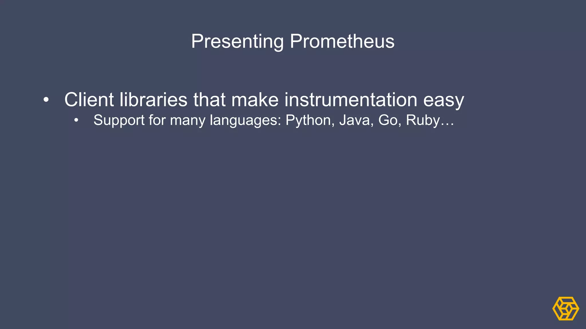 Presenting Prometheus
• Client libraries that make instrumentation easy
• Support for many languages: Python, Java, Go, Ruby…
 