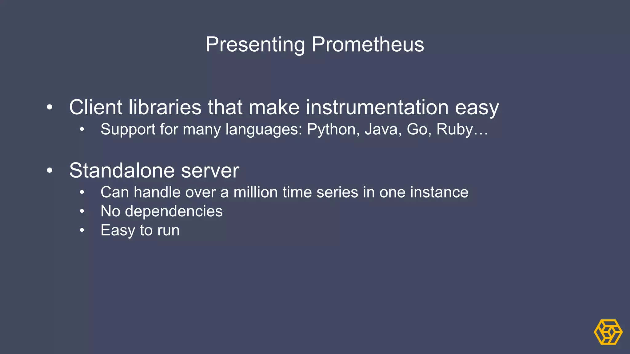 Presenting Prometheus
• Client libraries that make instrumentation easy
• Support for many languages: Python, Java, Go, Ruby…
• Standalone server
• Can handle over a million time series in one instance
• No dependencies
• Easy to run
 