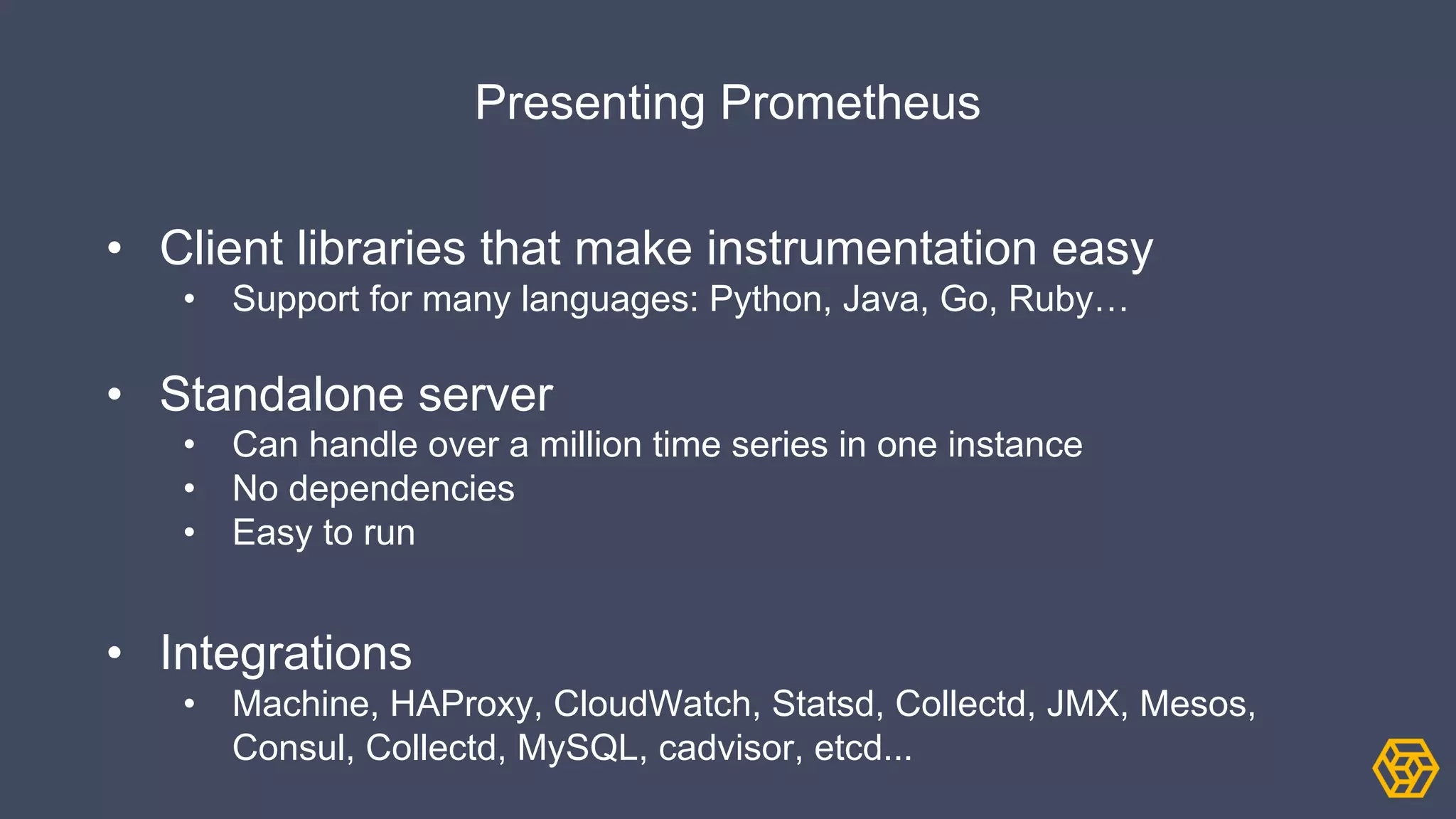 Presenting Prometheus
• Client libraries that make instrumentation easy
• Support for many languages: Python, Java, Go, Ruby…
• Standalone server
• Can handle over a million time series in one instance
• No dependencies
• Easy to run
• Integrations
• Machine, HAProxy, CloudWatch, Statsd, Collectd, JMX, Mesos,
Consul, Collectd, MySQL, cadvisor, etcd...
 