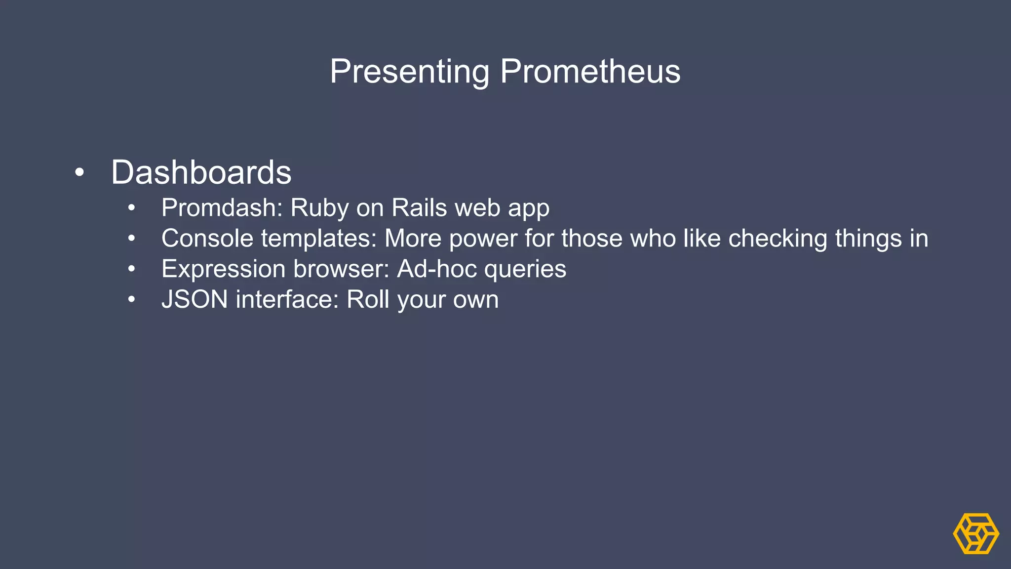 Presenting Prometheus
• Dashboards
• Promdash: Ruby on Rails web app
• Console templates: More power for those who like checking things in
• Expression browser: Ad-hoc queries
• JSON interface: Roll your own
 