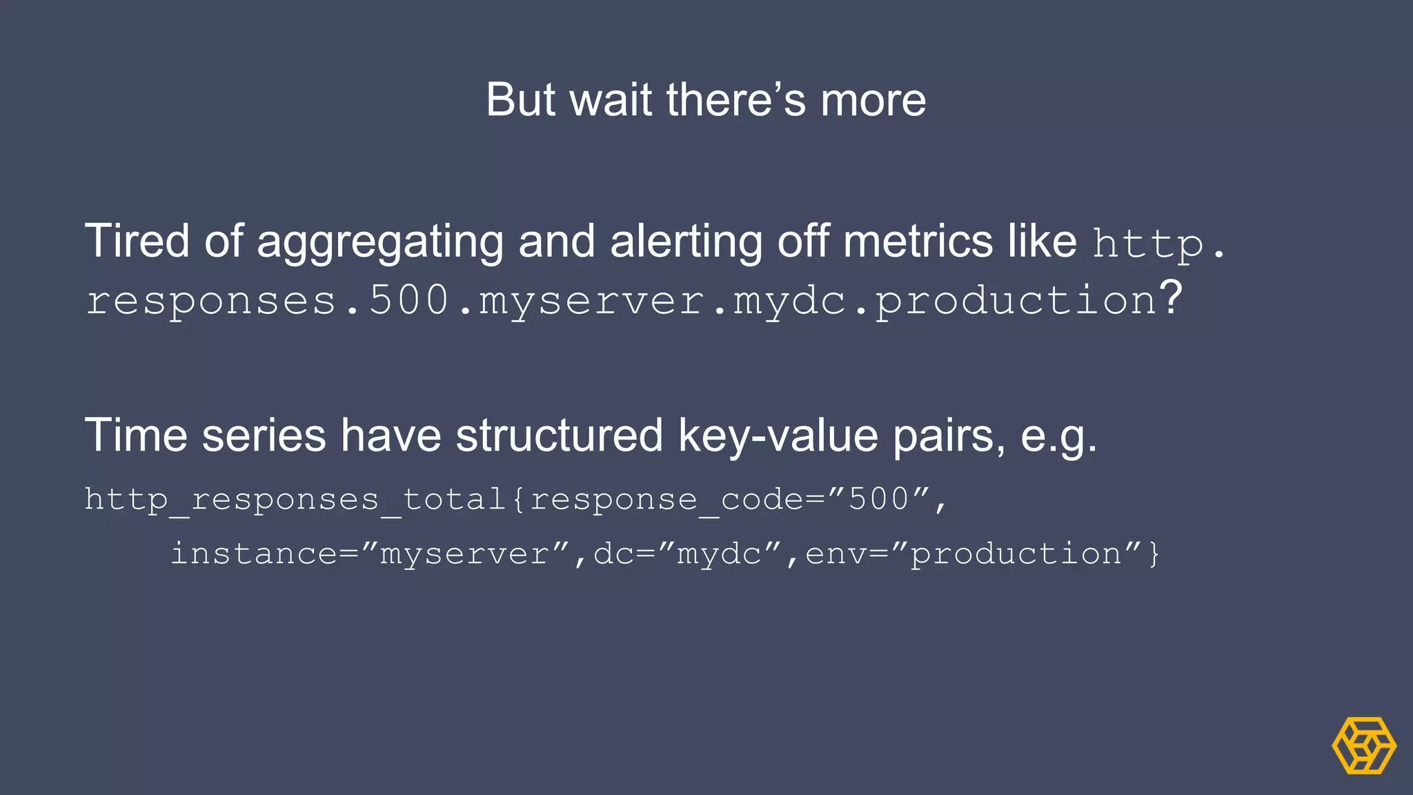 But wait there’s more
Tired of aggregating and alerting off metrics like http.
responses.500.myserver.mydc.production?
Time series have structured key-value pairs, e.g.
http_responses_total{response_code=”500”,
instance=”myserver”,dc=”mydc”,env=”production”}
 