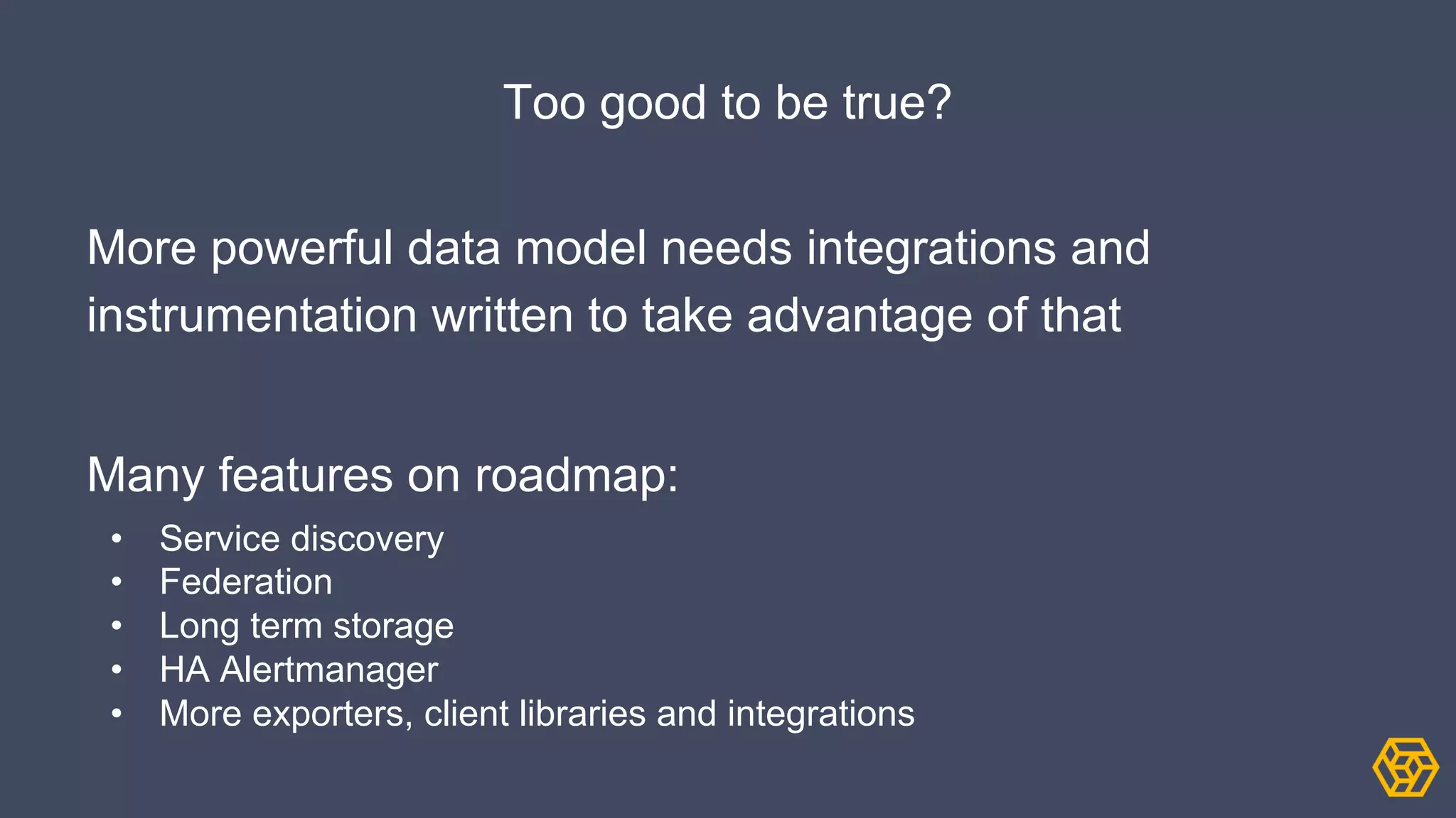 Too good to be true?
More powerful data model needs integrations and
instrumentation written to take advantage of that
Many features on roadmap:
• Service discovery
• Federation
• Long term storage
• HA Alertmanager
• More exporters, client libraries and integrations
 