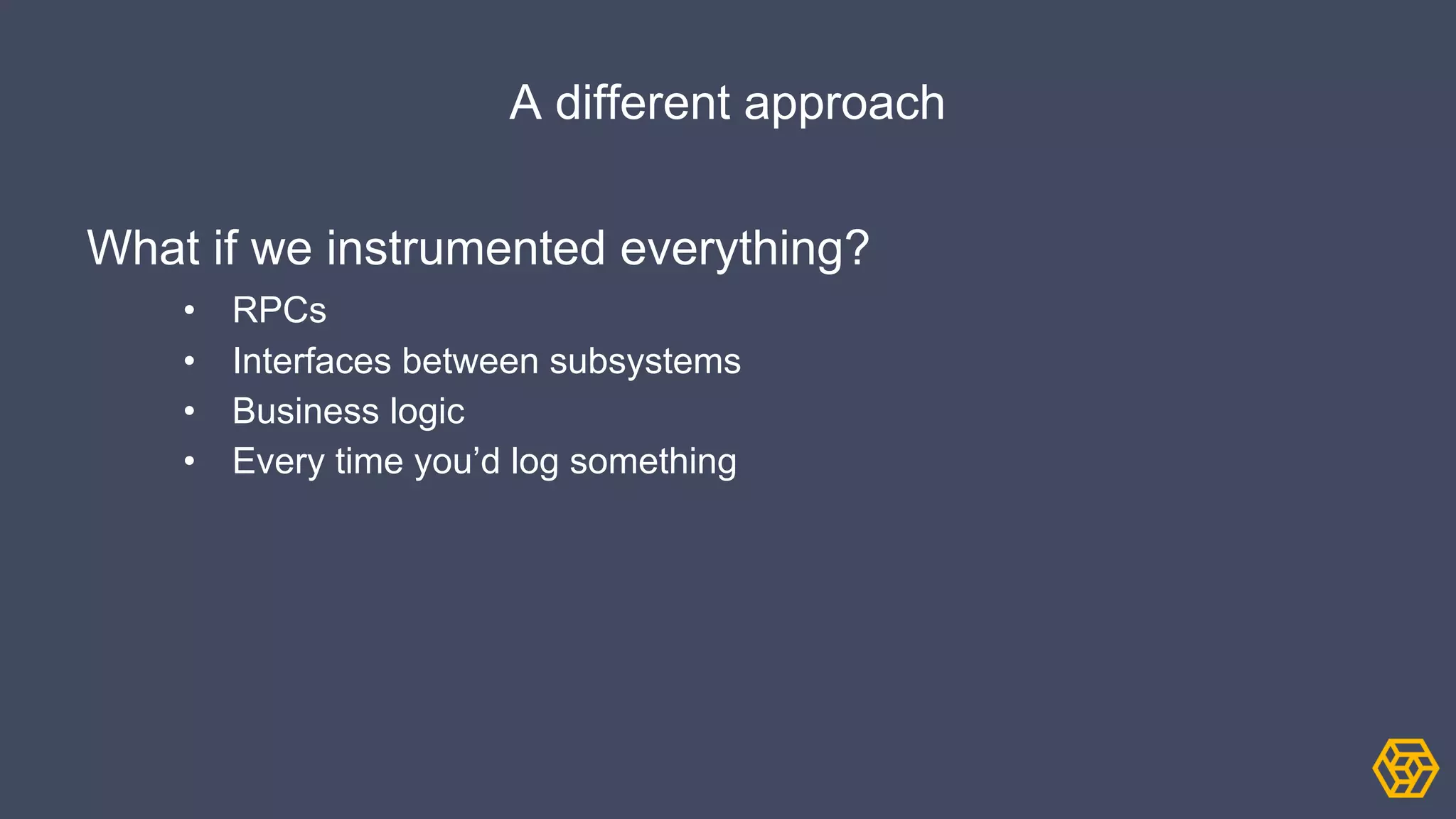 A different approach
What if we instrumented everything?
• RPCs
• Interfaces between subsystems
• Business logic
• Every time you’d log something
 