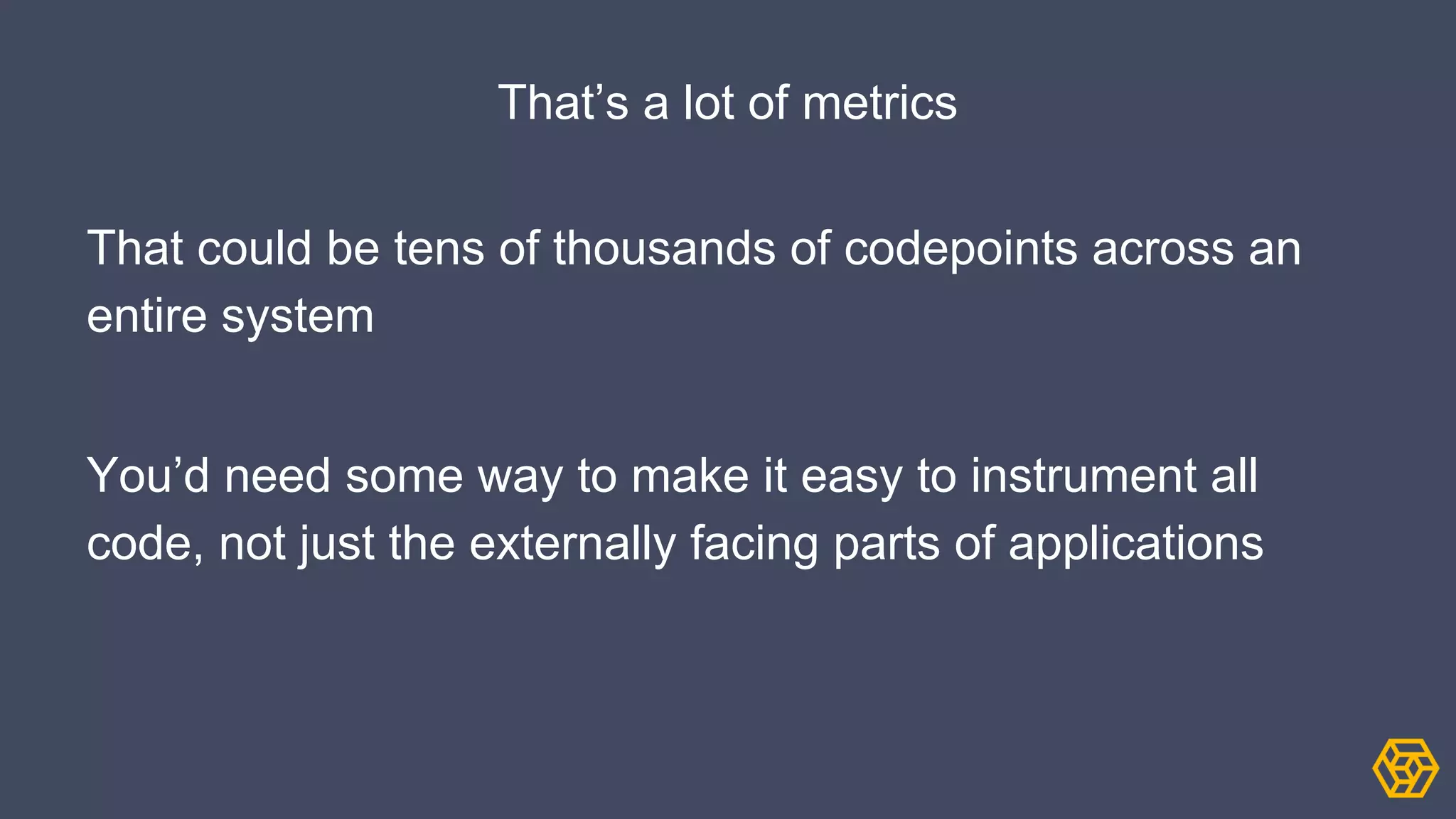 That’s a lot of metrics
That could be tens of thousands of codepoints across an
entire system
You’d need some way to make it easy to instrument all
code, not just the externally facing parts of applications
 
